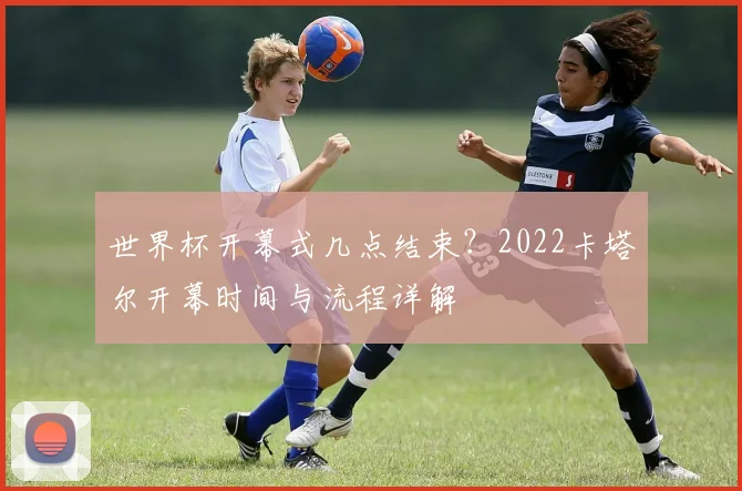 世界杯开幕式几点结束?2022卡塔尔开幕时间与流程详解