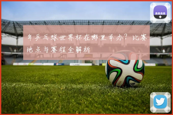 年乒乓球世界杯在哪里举办?比赛地点与赛程全解析
