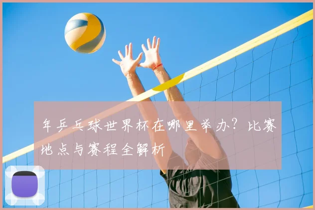 年乒乓球世界杯在哪里举办?比赛地点与赛程全解析